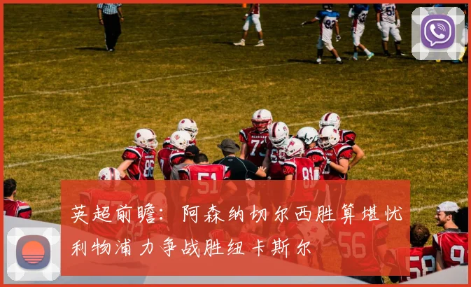 英超前瞻：阿森纳切尔西胜算堪忧利物浦力争战胜纽卡斯尔