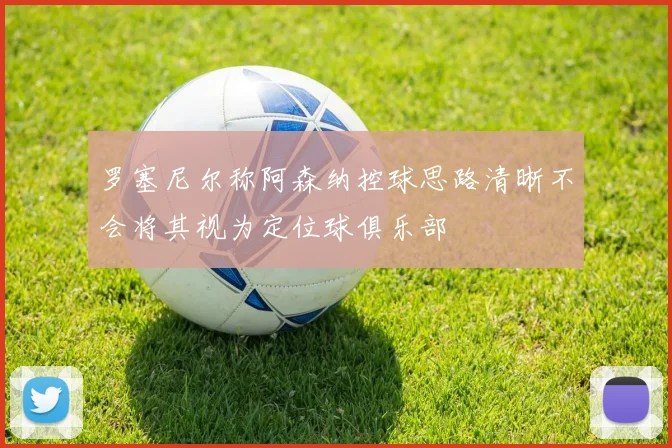 罗塞尼尔称阿森纳控球思路清晰不会将其视为定位球俱乐部