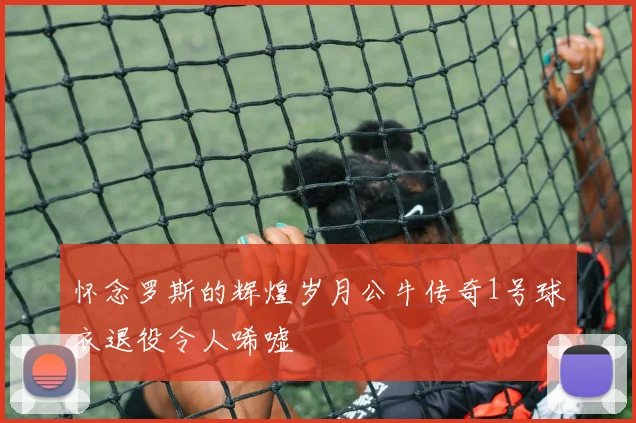 怀念罗斯的辉煌岁月公牛传奇1号球衣退役令人唏嘘