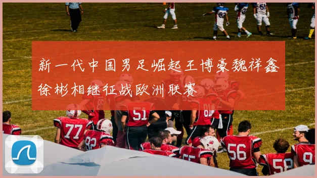 新一代中国男足崛起王博豪魏祥鑫徐彬相继征战欧洲联赛
