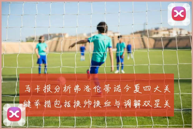 马卡报分析弗洛伦蒂诺今夏四大关键举措包括换帅换血与调解双星关系