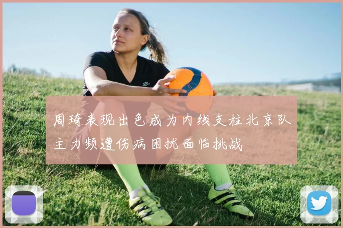 周琦表现出色成为内线支柱北京队主力频遭伤病困扰面临挑战