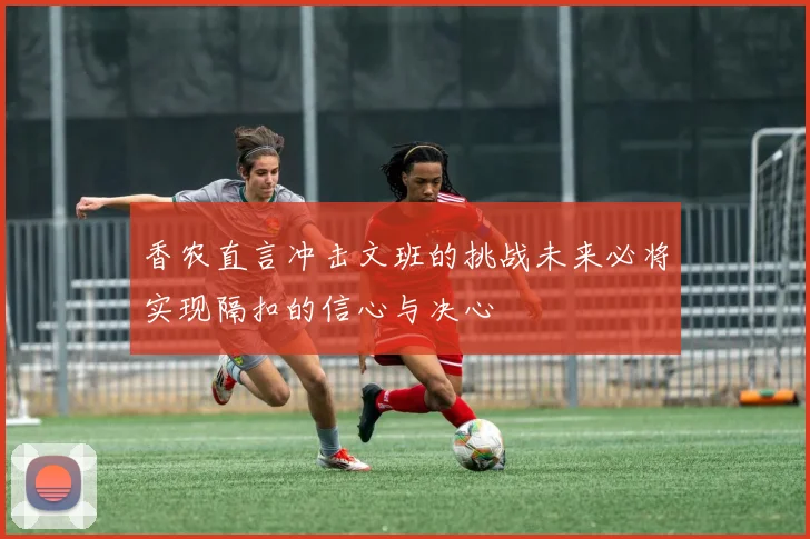 香农直言冲击文班的挑战未来必将实现隔扣的信心与决心